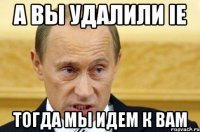 а вы удалили ie тогда мы идем к вам