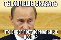 ты хочешь сказать что бибер поет нормальные песни?