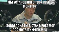 мы установили в твой плащ монитор чтобы пока ты в стане, рога мог посмотреть фильмец