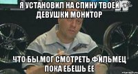 я установил на спину твоей девушки монитор что бы мог смотреть фильмец пока ебешь ее