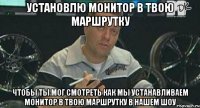 установлю монитор в твою маршрутку чтобы ты мог смотреть как мы устанавливаем монитор в твою маршрутку в нашем шоу