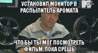 установил монитор в распылитель аромата что бы ты мог посмотреть фильм, пока срёшь