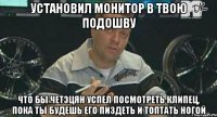 установил монитор в твою подошву что бы четэцян успел посмотреть клипец, пока ты будешь его пиздеть и топтать ногой