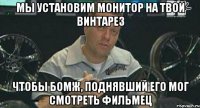 мы установим монитор на твой винтарез чтобы бомж, поднявший его мог смотреть фильмец