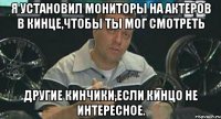 я установил мониторы на актеров в кинце,чтобы ты мог смотреть другие кинчики,если кинцо не интересное.