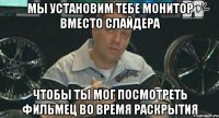 мы установим тебе монитор вместо слайдера чтобы ты мог посмотреть фильмец во время раскрытия