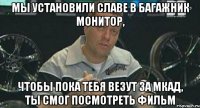 мы установили славе в багажник монитор, чтобы пока тебя везут за мкад, ты смог посмотреть фильм