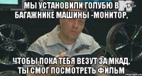 мы установили голубю в багажнике машины -монитор, чтобы пока тебя везут за мкад, ты смог посмотреть фильм