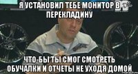 я установил тебе монитор в перекладину что-бы ты смог смотреть обучалки и отчеты не уходя домой