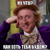 ну что? как есть тебя будем?