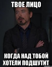 твое лицо когда над тобой хотели подшутит