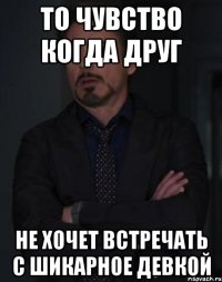 то чувство когда друг не хочет встречать с шикарное девкой