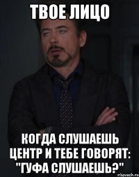 твое лицо когда слушаешь центр и тебе говорят: "гуфа слушаешь?"