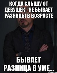 когда слышу от девушек-"не бывает разницы в возрасте бывает разница в уме...