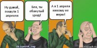 Ну давай, пошути 1 апреоля Бля, ты ебанутый урод! А я 1 апреля никому не верю!