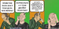 ПРИВЕТИК ПАПА КАК У ТЕБЯ ДЕЛА КАК ЖИЗНЬ? НОРМАЛЬНО А У ТЕБЯ ДВОЙКУ ПОЛУТИЛ? НЕТ ТЫ ЧТО ИЗДЕВАЕШЩА ТЫ КАЖДЫЙ ДЕНЬ ТАКОЙ ВОПРОС ЗДАЁШ НЕ НАДОЕЛО ТЕБЕ ИЛИ ПЛОСТИНКА ЗАЕЛА ПОКА!