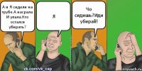 А и Я сидели на трубе.А насрала И упала.Кто остался убирать? Я Чо сидишь?Иди убирай!