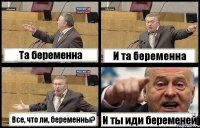 Та беременна И та беременна Все, что ли, беременны? И ты иди беременей