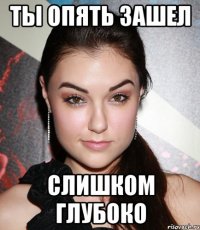 ты опять зашел слишком глубоко