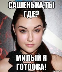 сашенька,ты где? милый я готоова!