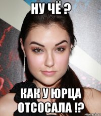 ну чё ? как у юрца отсосала !?