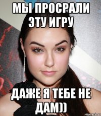 мы просрали эту игру даже я тебе не дам))