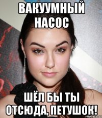 вакуумный насос шёл бы ты отсюда, петушок!