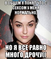 в общем я понял что с сексом у меня нормально, но я все равно много дрочу((