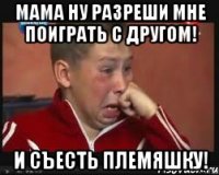 мама ну разреши мне поиграть с другом! и съесть племяшку!