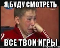 я буду смотреть все твои игры