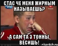 стас че меня жирным называешь? а сам та 3 тонны весишь!