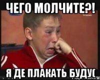 чего молчите?! я де плакать буду(