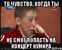 то чувство, когда ты не смог попасть на концерт кумира