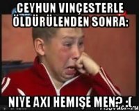 ceyhun vinçesterle öldürülenden sonra: niye axı hemişe men? :(