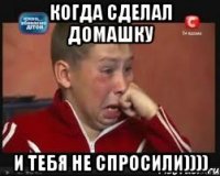 когда сделал домашку и тебя не спросили))))