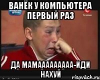 ванёк у компьютера первый раз да мамааааааааа-иди нахуй