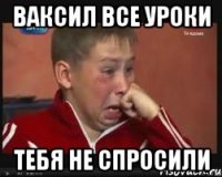 ваксил все уроки тебя не спросили