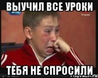 выучил все уроки тебя не спросили