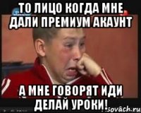 то лицо когда мне дали премиум акаунт а мне говорят иди делай уроки!