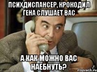 психдиспансер, крокодил гена слушает вас а как можно вас наебнуть?