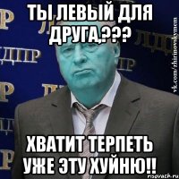 ты левый для друга,??? хватит терпеть уже эту хуйню!!