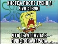 иногда после трени я чувствую что ты утонула в луже,пока играла