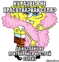 ну разве я не красотка?как селя? да ну спанч не притворяйся не строй селену