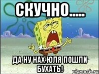 скучно..... да ну нах юля пошли бухать!