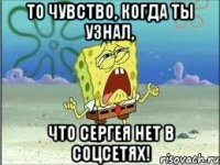 то чувство, когда ты узнал, что сергея нет в соцсетях!