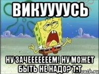 викуууусь ну зачееееееем! ну может быть не надо? т.т