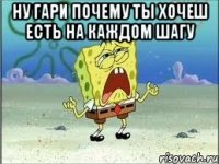 ну гари почему ты хочеш есть на каждом шагу 