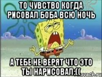 то чувство когда рисовал боба всю ночь а тебе не верят что это ты нарисовал:((