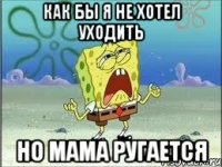 как бы я не хотел уходить но мама ругается