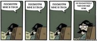 ПОСМОТРИ МНЕ В ГЛАЗА ПОСМОТРИ МНЕ В ГЛАЗА ПОСМОТРИ МНЕ В ГЛАЗА НУ ПОСМОТРЕЛ.У ТЕБЯ ОНИ ЕЩЁ ХУЖЕ